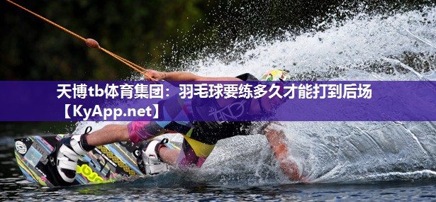 天博tb体育集团：羽毛球要练多久才能打到后场